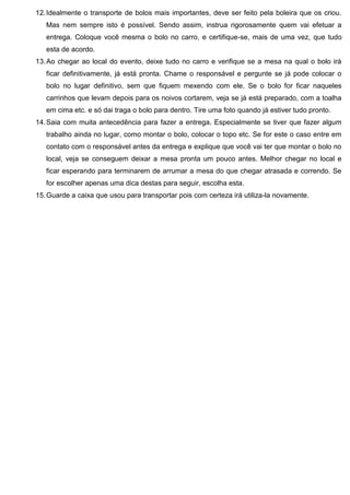 12.Idealmente o transporte de bolos mais importantes, deve ser feito pela boleira que os criou.
Mas nem sempre isto é possível. Sendo assim, instrua rigorosamente quem vai efetuar a
entrega. Coloque você mesma o bolo no carro, e certifique-se, mais de uma vez, que tudo
esta de acordo.
13.Ao chegar ao local do evento, deixe tudo no carro e verifique se a mesa na qual o bolo irá
ficar definitivamente, já está pronta. Chame o responsável e pergunte se já pode colocar o
bolo no lugar definitivo, sem que fiquem mexendo com ele. Se o bolo for ficar naqueles
carrinhos que levam depois para os noivos cortarem, veja se já está preparado, com a toalha
em cima etc. e só dai traga o bolo para dentro. Tire uma foto quando já estiver tudo pronto.
14.Saia com muita antecedência para fazer a entrega. Especialmente se tiver que fazer algum
trabalho ainda no lugar, como montar o bolo, colocar o topo etc. Se for este o caso entre em
contato com o responsável antes da entrega e explique que você vai ter que montar o bolo no
local, veja se conseguem deixar a mesa pronta um pouco antes. Melhor chegar no local e
ficar esperando para terminarem de arrumar a mesa do que chegar atrasada e correndo. Se
for escolher apenas uma dica destas para seguir, escolha esta.
15.Guarde a caixa que usou para transportar pois com certeza irá utiliza-la novamente.
 
