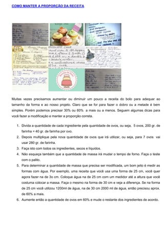 COMO MANTER A PROPORÇÃO DA RECEITA
Muitas vezes precisamos aumentar ou diminuir um pouco a receita do bolo para adequar ao
tamanho da forma e ao nosso projeto. Claro que se for para fazer o dobro ou a metade é bem
simples. Porém podemos precisar 30% ou 60% a mais ou a menos. Seguem algumas dicas para
você fazer a modificação e manter a proporção correta.
1. Divida a quantidade de cada ingrediente pela quantidade de ovos, ou seja, 5 ovos, 200 gr. de
farinha = 40 gr. de farinha por ovo.
2. Depois multiplique pela nova quantidade de ovos que irá utilizar, ou seja, para 7 ovos vai
usar 280 gr. de farinha.
3. Faça isto com todos os ingredientes, secos e líquidos.
4. Não esqueça também que a quantidade de massa irá mudar o tempo de forno. Faça o teste
com o palito.
5. Para determinar a quantidade de massa que precisa ser modificada, um bom jeito é medir as
formas com água. Por exemplo, uma receita que você usa uma forma de 25 cm, você quer
agora fazer na de 3o cm. Coloque água na de 25 cm com um medidor até a altura que você
costuma colocar a massa. Faça o mesmo na forma de 30 cm e veja a diferença. Se na forma
de 25 cm você utilizou 1200ml de água, na de 30 cm 2000 ml de água, então precisou aprox.
de 60% a mais.
6. Aumente então a quantidade de ovos em 60% e mude o restante dos ingredientes de acordo.
 