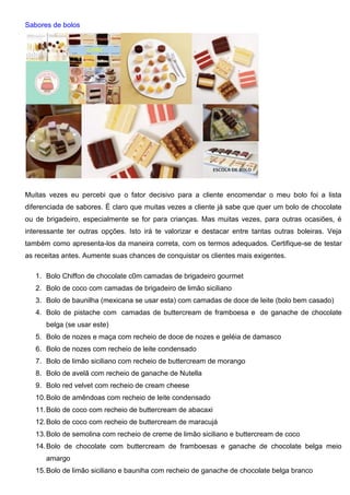 Sabores de bolos
Muitas vezes eu percebi que o fator decisivo para a cliente encomendar o meu bolo foi a lista
diferenciada de sabores. É claro que muitas vezes a cliente já sabe que quer um bolo de chocolate
ou de brigadeiro, especialmente se for para crianças. Mas muitas vezes, para outras ocasiões, é
interessante ter outras opções. Isto irá te valorizar e destacar entre tantas outras boleiras. Veja
também como apresenta-los da maneira correta, com os termos adequados. Certifique-se de testar
as receitas antes. Aumente suas chances de conquistar os clientes mais exigentes.
1. Bolo Chiffon de chocolate c0m camadas de brigadeiro gourmet
2. Bolo de coco com camadas de brigadeiro de limão siciliano
3. Bolo de baunilha (mexicana se usar esta) com camadas de doce de leite (bolo bem casado)
4. Bolo de pistache com camadas de buttercream de framboesa e de ganache de chocolate
belga (se usar este)
5. Bolo de nozes e maça com recheio de doce de nozes e geléia de damasco
6. Bolo de nozes com recheio de leite condensado
7. Bolo de limão siciliano com recheio de buttercream de morango
8. Bolo de avelã com recheio de ganache de Nutella
9. Bolo red velvet com recheio de cream cheese
10.Bolo de amêndoas com recheio de leite condensado
11.Bolo de coco com recheio de buttercream de abacaxi
12.Bolo de coco com recheio de buttercream de maracujá
13.Bolo de semolina com recheio de creme de limão siciliano e buttercream de coco
14.Bolo de chocolate com buttercream de framboesas e ganache de chocolate belga meio
amargo
15.Bolo de limão siciliano e bauniha com recheio de ganache de chocolate belga branco
 