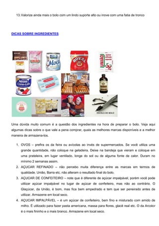13.Valorize ainda mais o bolo com um lindo suporte alto ou inove com uma fatia de tronco
DICAS SOBRE INGREDIENTES
Uma dúvida muito comum é a questão dos ingredientes na hora de preparar o bolo. Veja aqui
algumas dicas sobre o que vale a pena comprar, quais as melhores marcas disponíveis e a melhor
maneira de armazena-los.
1. OVOS – prefira os da feira ou avícolas ao invés de supermercados. Se você utiliza uma
grande quantidade, não coloque na geladeira. Deixe na bandeja que vieram e coloque em
uma prateleira, em lugar ventilado, longe do sol ou de alguma fonte de calor. Duram no
mínimo 2 semanas assim.
2. AÇUCAR REFINADO – não percebo muita diferença entre as marcas em termos de
qualidade. União, Barra etc. não alteram o resultado final do bolo.
3. AÇUCAR DE CONFEITEIRO – note que é diferente de açúcar impalpável, porém você pode
utilizar açúcar impalpável no lugar de açúcar de confeiteiro, mas não ao contrário. O
Glaçúcar, da União, é bom, mas fica bem empedrado e tem que ser peneirado antes de
utilizar. Armazene em local seco.
4. AÇUCAR IMPALPÁVEL – é um açúcar de confeiteiro, bem fino e misturado com amido de
milho. É utilizado para fazer pasta americana, massa para flores, glacê real etc. O da Arcolor
é o mais fininho e o mais branco. Armazene em local seco.
 