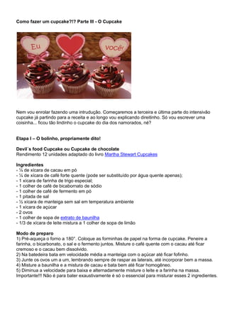 Como fazer um cupcake?!? Parte III - O Cupcake
Nem vou enrolar fazendo uma intrudução. Começaremos a terceira e última parte do intensivão
cupcake já partindo para a receita e ao longo vou explicando direitinho. Só vou escrever uma
coisinha... ficou tão lindinho o cupcake do dia dos namorados, né?
Etapa I – O bolinho, propriamente dito!
Devil´s food Cupcake ou Cupcake de chocolate
Rendimento 12 unidades adaptado do livro Martha Stewart Cupcakes
Ingredientes
- ¼ de xícara de cacau em pó
- ¼ de xícara de café forte quente (pode ser substituído por água quente apenas);
- 1 xícara de farinha de trigo especial;
- 1 colher de café de bicabornato de sódio
- 1 colher de café de fermento em pó
- 1 pitada de sal
- ½ xícara de manteiga sem sal em temperatura ambiente
- 1 xícara de açúcar
- 2 ovos
- 1 colher de sopa de extrato de baunilha
- 1/3 de xícara de leite mistura a 1 colher de sopa de limão
Modo de preparo
1) Pré-aqueça o forno a 180°. Coloque as forminhas de papel na forma de cupcake. Peneire a
farinha, o bicarbonato, o sal e o fermento juntos. Misture o café quente com o cacau até ficar
cremoso e o cacau bem dissolvido.
2) Na batedeira bata em velocidade média a manteiga com o açúcar até ficar fofinho.
3) Junte os ovos um a um, lembrando sempre de raspar as laterais, até incorporar bem a massa.
4) Misture a baunilha e a mistura de cacau e bata bem até ficar homogêneo.
5) Diminua a velocidade para baixa e alternadamente misture o leite e a farinha na massa.
Importante!!! Não é para bater exaustivamente é só o essencial para misturar esses 2 ingredientes.
 