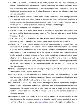 5. FARINHA DE TRIGO – A farinha Renata é a minha preferida, mais fina e mais branca do que
outras. Caso não encontre desta marca, a farinha Sol também tem um bom resultado. Nunca
use farinha que já vem com fermento. Fica impossível determinar a quantidade. Guarde em
local seco e peneire sempre antes de utilizar. Dispense os grumos que sobrarem na peneira,
sem passar a colher.
6. MANTEIGA – Prefira sempre a sem sal, pois o sabor é bem melhor e você consegue controlar
a quantidade de sal que irá na receita. A manteiga da marca Sereníssima, argentina, é
infinitamente superior às outras marcas nacionais, e com o mesmo preço. Vale muito a pena.
Para quem não encontrar esta marca, a manteiga Itambé é uma boa opção.
7. LEITE CONDENSADO – não precisa falar nada…
8. CREME DE LEITE – o creme de leite Nestlé de lata tem uma quantidade de gordura superior
ao creme de leite da mesma marca em caixinha. Para fazer ganache use o creme de leite
fresco ou o da lata.
9. CHOCOLATE EM PÓ – o chocolate do Padre (Nestle) é muito mais saboroso. Use sempre o
com 50% de cacau. Deixe dentro da caixinha, feche bem e armazene em local seco.
10.CACAU EM PO – se possível compre o cacau da Barry-Callebaut, é muito saboroso e o
resultado final do seu bolo ou cupcake vai ser muito melhor. O Plein Arome tem a cor marrom
e o Extra Brute é avermelhado. Ele é sem açúcar. Caso não encontre destas marcas, opte
pelo da Garoto, que é também sem açúcar, ou compre em lojas da Zona Cerealista em São
Paulo, a granel, o produto é excelente. Tome muito cuidado ao armazenar, pois o cacau
absorve o aroma de outros produtos que ficar em contato. Até mesmo na hora de sair da loja,
especialmente se comprar a granel, coloque em sacola separada…(não me pergunte como
eu sei isto…cacau com sabor de fungi nem sempre é uma boa idéia…rs.) Guarde em um
vidro bem fechado.
11.LEITE – use sempre o integral em embalagem longa vida. Guarde na geladeira depois de
aberto por até 5 dias. Descarte depois disto.
12.FERMENTO EM PO – uso a mesma marca – Royal – a anos…não adianta inventar…se você
não usa muito, prefira a embalagem pequena. Guarde bem tampada em local seco. Veja
sempre a validade. Um fermento velho vai arruinar a sua receita.
13.BICARBONATO DE SODIO – não percebo diferença nas marcas, normalmente compro a
granel na zona cerealista ou da Kitano no super mercado. Guarde em tuppeware tampado,
em local seco. Sempre peneire antes de usar. E faça um teste se estiver em dúvida quanto à
validade – misture com um pouquinho de vinagre e veja se espuma bastante. Caso isto não
aconteça, dispense.
14.BAUNILHA – existe uma diferença enorme entre o extrato de baunilha artificial e o de
baunilha natural. Se conseguir comprar o de baunilha natural, guarde com todo o amor e
carinho, em local seco e longe da luz…veja aqui para maiores informações sobre baunilha.
 