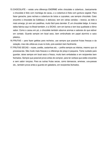 15.CHOCOLATE – existe uma diferença ENORME entre chocolate e cobertura…basicamente
o chocolate é feito com manteiga de cacau, e a cobertura é feita com gordura vegetal. Para
fazer ganache, para recheio e cobertura de bolos e cupcakes, use sempre chocolate. Caso
encontre o chocolate da Callebaut, é delicioso, tem em várias versões – branco, ao leite e
meio amargo, já vem em pastilhas, muito fácil para derreter. É um chocolate belga. A marca
deles fabrica aqui no Brasil também, é a SICAO, vem em barras e tem boa qualidade e ótimo
sabor. Como o cacau em pó, o chocolate também absorve aromas e sabores do que estiver
em contato. Guarde sempre em local seco, bem embrulhado em papel alumínio e saco
plástico.
16.FRUTAS – para fazer geléias para recheios, use sempre que possível frutas frescas e da
estação, mas não utilize-as cruas no bolo, pois azedam bem facilmente.
17.FRUTAS SECAS – nozes, avelãs, castanhas etc. – prefira sempre as inteiras, mesmo que vá
processa-las. São muito mais frescas e a diferença de preço é pequena. Tome cuidado para
guardar, deixe sempre em local seco e fresco, muito bem embaladas e em recipientes bem
fechados. Sempre que possível prove antes de comprar, para ter certeza que estão crocantes
e sem sabor rançoso. Para as outras frutas secas, como damascos, ameixas, uva-passas
etc., também prove antes e guarde em geladeira, em recipientes fechados.
 