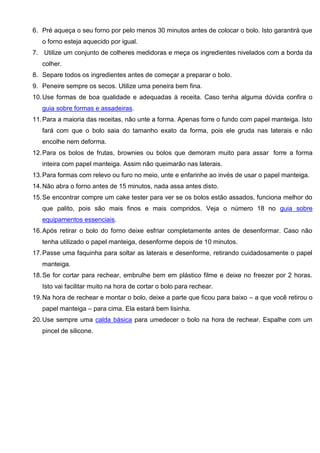 6. Pré aqueça o seu forno por pelo menos 30 minutos antes de colocar o bolo. Isto garantirá que
o forno esteja aquecido por igual.
7. Utilize um conjunto de colheres medidoras e meça os ingredientes nivelados com a borda da
colher.
8. Separe todos os ingredientes antes de começar a preparar o bolo.
9. Peneire sempre os secos. Utilize uma peneira bem fina.
10.Use formas de boa qualidade e adequadas à receita. Caso tenha alguma dúvida confira o
guia sobre formas e assadeiras.
11.Para a maioria das receitas, não unte a forma. Apenas forre o fundo com papel manteiga. Isto
fará com que o bolo saia do tamanho exato da forma, pois ele gruda nas laterais e não
encolhe nem deforma.
12.Para os bolos de frutas, brownies ou bolos que demoram muito para assar forre a forma
inteira com papel manteiga. Assim não queimarão nas laterais.
13.Para formas com relevo ou furo no meio, unte e enfarinhe ao invés de usar o papel manteiga.
14.Não abra o forno antes de 15 minutos, nada assa antes disto.
15.Se encontrar compre um cake tester para ver se os bolos estão assados, funciona melhor do
que palito, pois são mais finos e mais compridos. Veja o número 18 no guia sobre
equipamentos essenciais.
16.Após retirar o bolo do forno deixe esfriar completamente antes de desenformar. Caso não
tenha utilizado o papel manteiga, desenforme depois de 10 minutos.
17.Passe uma faquinha para soltar as laterais e desenforme, retirando cuidadosamente o papel
manteiga.
18.Se for cortar para rechear, embrulhe bem em plástico filme e deixe no freezer por 2 horas.
Isto vai facilitar muito na hora de cortar o bolo para rechear.
19.Na hora de rechear e montar o bolo, deixe a parte que ficou para baixo – a que você retirou o
papel manteiga – para cima. Ela estará bem lisinha.
20.Use sempre uma calda básica para umedecer o bolo na hora de rechear. Espalhe com um
pincel de silicone.
 