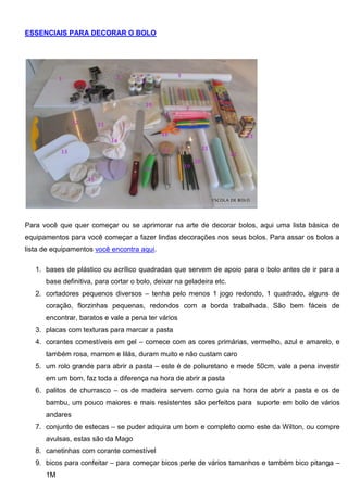 ESSENCIAIS PARA DECORAR O BOLO
Para você que quer começar ou se aprimorar na arte de decorar bolos, aqui uma lista básica de
equipamentos para você começar a fazer lindas decorações nos seus bolos. Para assar os bolos a
lista de equipamentos você encontra aqui.
1. bases de plástico ou acrílico quadradas que servem de apoio para o bolo antes de ir para a
base definitiva, para cortar o bolo, deixar na geladeira etc.
2. cortadores pequenos diversos – tenha pelo menos 1 jogo redondo, 1 quadrado, alguns de
coração, florzinhas pequenas, redondos com a borda trabalhada. São bem fáceis de
encontrar, baratos e vale a pena ter vários
3. placas com texturas para marcar a pasta
4. corantes comestíveis em gel – comece com as cores primárias, vermelho, azul e amarelo, e
também rosa, marrom e lilás, duram muito e não custam caro
5. um rolo grande para abrir a pasta – este é de poliuretano e mede 50cm, vale a pena investir
em um bom, faz toda a diferença na hora de abrir a pasta
6. palitos de churrasco – os de madeira servem como guia na hora de abrir a pasta e os de
bambu, um pouco maiores e mais resistentes são perfeitos para suporte em bolo de vários
andares
7. conjunto de estecas – se puder adquira um bom e completo como este da Wilton, ou compre
avulsas, estas são da Mago
8. canetinhas com corante comestível
9. bicos para confeitar – para começar bicos perle de vários tamanhos e também bico pitanga –
1M
 