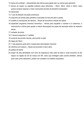 10.sacos de confeitar – descartáveis são ótimos para glacê real, os outros para ganache
11.discos de isopor ou papelão próprios para alimentos – 35cm, 30cm, 25cm e 20cm, caso
queira comprar apenas o maior você pode recortar do tamanho necessário
12.salva-bolo
13.1 par de alisador de pasta americana
14.saquinho de amido para polvilhar a bancada na hora de abrir a pasta
15.moldes e marcadores de silicone – fáceis de encontrar e fáceis de utilizar
16.espátulas angulares diversos tamanhos – ótimas para espalhar o recheio e a cobertura, a
menorzinha é ótima para ajudar a retirar decorações de pasta da bancada antes de estarem
secas
17.cortador de pizza
18.1 tesoura pequena e 1 estilete
19.conjunto de pincéis macios, para pintar e colar
20.régua de 30cm
21.1 rolo pequeno para abrir a pasta para decorações menores
22.rolinhos com textura – fáceis de encontrar e bem úteis
23.palitos de dente
24.isopor de alta densidade com 2cm de espessura (não está na foto) e você encontra na Só
Isopor na região da 25 de março em SP, acho que entregam pelo correio também, ótimos
para usar como tabuleiros, podem ser cortados na medida necessária
 