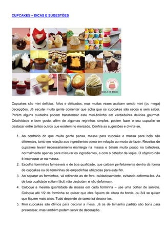 CUPCAKES – DICAS E SUGESTÕES
Cupcakes são mini delícias, fofos e delicados, mas muitas vezes acabam sendo mini (ou mega)
decepções. Já escutei muita gente comentar que acha que os cupcakes são secos e sem sabor.
Porém alguns cuidados podem transformar este mini-bolinho em verdadeiras delícias gourmet.
Criatividade e bom gosto, além de algumas regrinhas simples, podem fazer o seu cupcake se
destacar entre tantos outros que existem no mercado. Confira as sugestões e divirta-se.
1. Ao contrário do que muita gente pensa, massa para cupcake e massa para bolo são
diferentes, tanto em relação aos ingredientes como em relação ao modo de fazer. Receitas de
cupcakes levam necessariamente manteiga na massa e batem muito pouco na batedeira,
normalmente apenas para misturar os ingredientes, e com o batedor de leque. O objetivo não
é incorporar ar na massa.
2. Escolha forminhas forneaveis e de boa qualidade, que caibam perfeitamente dentro da forma
de cupcakes ou de forminhas de empadinhas utilizadas para este fim.
3. Ao separar as forminhas, vá retirando as de fora, cuidadosamente, evitando deforma-las. As
de boa qualidade soltam fácil, não desbotam e não deformam.
4. Coloque a mesma quantidade de massa em cada forminha – use uma colher de sorvete.
Coloque até 1/2 da forminha se quiser que eles fiquem da altura da borda, ou 3/4 se quiser
que fiquem mais altos. Tudo depende de como irá decora-los.
5. Mini cupcakes são ótimos para decorar a mesa. Já os de tamanho padrão são bons para
presentear, mas também podem servir de decoração.
 
