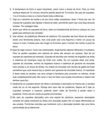 6. A temperatura do forno é super importante, assim como o tempo de forno. Para os minis
verifique depois de 12 minutos, tamanho padrão depois de 15 minutos. No caso de cupcakes,
1 ou 2 minutos a mais ou a menos fazem toda a diferença.
7. Veja se o tamanho da receita e do seu forno estão compatíveis. Asse 1 forma por vez. As
massas de cupcakes são rápidas e fáceis de bater, permitindo assim que você faça diversas
receitas. Tire vantagem disto.
8. Assim que retirar os cupcakes do forno, retire-os imediatamente da forma e coloque em uma
grade para esfriarem por completo.
9. Use recheio, de preferência diferente da cobertura. Os cupcakes são bem fáceis de rechear,
existe uma ferramenta própria, mas você pode usar uma faquinha e retirar um pouco da
massa no meio. Cuidado para não chegar na forminha, para o recheio não molhar a parte de
baixo.
10.Saia do lugar comum. Inove nas combinações. Experimente sabores diferentes e inusitados.
Para os adultos cupcakes com sabores de drinks são sempre um sucesso. Que tal um
cupcake de caipiroska por exemplo. Cupcake de baunilha com recheio de brigadeiro de limão
e cobertura de merengue suiço de limão com vodka. Ou um cupcake black and white,
cupcake de chocolate, recheio de brigadeiro branco e cobertura de ganache de chocolate
meio amargo e um toque de whisky. Ou massa de chocolate com recheio de geléia de frutas
vermelhas (que você mesma faz) e coberto com ganache de chocolate branco. O importante
é testar antes as receitas, use seus amigos e familiares para provarem os sabores. Anote
tudo cuidadosamente para não correr o risco de fazer uma receita maravilhosa e depois não
lembrar como fez…
11.Idealmente os cupcakes devem ser feitos e recheados e decorados no mesmo dia, e servidos
neste dia ou no dia seguinte. Planeje bem para não ter problemas. Depois de 2 dias os
cupcakes começam a ressecar, podendo assim soltar da forminha e perder sabor e
qualidade. Tenha isto em mente ao aceitar encomendas.
12.No caso de cupcakes decorados com uma espiral de cobertura, pequenas decorações
cortadas em pasta americana ou feitas com chocolate podem dar um toque diferenciado ao
seu produto. Forminhas coloridas que combinem com a decoração também são uma ótima
oportunidade de se diferenciar.
 