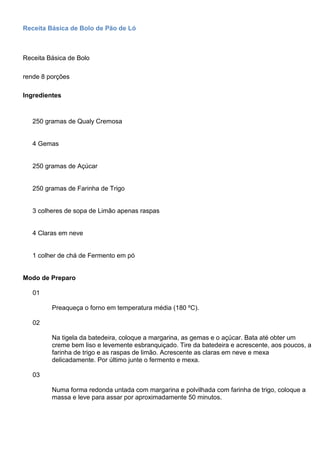 Receita Básica de Bolo de Pão de Ló
Receita Básica de Bolo
rende 8 porções
Ingredientes
250 gramas de Qualy Cremosa
4 Gemas
250 gramas de Açúcar
250 gramas de Farinha de Trigo
3 colheres de sopa de Limão apenas raspas
4 Claras em neve
1 colher de chá de Fermento em pó
Modo de Preparo
01
Preaqueça o forno em temperatura média (180 ºC).
02
Na tigela da batedeira, coloque a margarina, as gemas e o açúcar. Bata até obter um
creme bem liso e levemente esbranquiçado. Tire da batedeira e acrescente, aos poucos, a
farinha de trigo e as raspas de limão. Acrescente as claras em neve e mexa
delicadamente. Por último junte o fermento e mexa.
03
Numa forma redonda untada com margarina e polvilhada com farinha de trigo, coloque a
massa e leve para assar por aproximadamente 50 minutos.
 