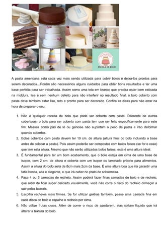 A pasta americana esta cada vez mais sendo utilizada para cobrir bolos e deixa-los prontos para
serem decorados…Porém são necessários alguns cuidados para obter bons resultados e ter uma
base perfeita para ser trabalhada. Assim como uma tela em branco que precisa estar bem esticada
na moldura, lisa e sem nenhum defeito para não interferir no resultado final, o bolo coberto com
pasta deve também estar liso, reto e pronto para ser decorado. Confira as dicas para não errar na
hora de preparar o seu.
1. Não é qualquer receita de bolo que pode ser coberta com pasta. Diferente de outras
coberturas, o bolo para ser coberto com pasta tem que ser feito especificamente para este
fim. Massas como pão de ló ou genoise não suportam o peso da pasta e irão deformar
quando cobertos.
2. Bolos cobertos com pasta devem ter 10 cm. de altura (altura final do bolo incluindo a base
antes de colocar a pasta). Pois assim poderão ser compostos com bolos falsos (se for o caso)
que tem esta altura. Mesmo que não serão utilizados bolos falsos, esta é uma altura ideal.
3. É fundamental para ter um bom acabamento, que o bolo esteja em cima de uma base de
isopor, com 2 cm. de altura e coberta com um isopor ou laminado próprio para alimentos.
Assim a altura do bolo será de 8cm mais 2cm da base. É uma altura boa que irá garantir uma
fatia bonita, alta e elegante, e que irá caber no prato de sobremesa.
4. Faça 4 ou 5 camadas de recheio. Assim poderá fazer finas camadas de bolo e de recheio,
que além de ficar super delicado visualmente, você não corre o risco do recheio começar a
sair pelas laterais.
5. Escolha recheios mais firmes. Se for utilizar geléias também, passe uma camada fina em
cada disco de bolo e espalhe o recheio por cima.
6. Não utilize frutas cruas. Além de correr o risco de azedarem, elas soltam líquido que irá
alterar a textura do bolo.
 
