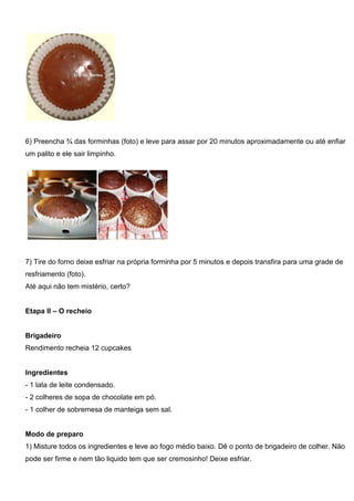 6) Preencha ¾ das forminhas (foto) e leve para assar por 20 minutos aproximadamente ou até enfiar
um palito e ele sair limpinho.
7) Tire do forno deixe esfriar na própria forminha por 5 minutos e depois transfira para uma grade de
resfriamento (foto).
Até aqui não tem mistério, certo?
Etapa II – O recheio
Brigadeiro
Rendimento recheia 12 cupcakes
Ingredientes
- 1 lata de leite condensado.
- 2 colheres de sopa de chocolate em pó.
- 1 colher de sobremesa de manteiga sem sal.
Modo de preparo
1) Misture todos os ingredientes e leve ao fogo médio baixo. Dê o ponto de brigadeiro de colher. Não
pode ser firme e nem tão liquido tem que ser cremosinho! Deixe esfriar.
 