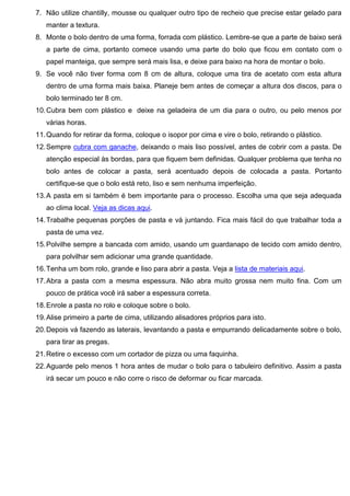 7. Não utilize chantilly, mousse ou qualquer outro tipo de recheio que precise estar gelado para
manter a textura.
8. Monte o bolo dentro de uma forma, forrada com plástico. Lembre-se que a parte de baixo será
a parte de cima, portanto comece usando uma parte do bolo que ficou em contato com o
papel manteiga, que sempre será mais lisa, e deixe para baixo na hora de montar o bolo.
9. Se você não tiver forma com 8 cm de altura, coloque uma tira de acetato com esta altura
dentro de uma forma mais baixa. Planeje bem antes de começar a altura dos discos, para o
bolo terminado ter 8 cm.
10.Cubra bem com plástico e deixe na geladeira de um dia para o outro, ou pelo menos por
várias horas.
11.Quando for retirar da forma, coloque o isopor por cima e vire o bolo, retirando o plástico.
12.Sempre cubra com ganache, deixando o mais liso possível, antes de cobrir com a pasta. De
atenção especial às bordas, para que fiquem bem definidas. Qualquer problema que tenha no
bolo antes de colocar a pasta, será acentuado depois de colocada a pasta. Portanto
certifique-se que o bolo está reto, liso e sem nenhuma imperfeição.
13.A pasta em si também é bem importante para o processo. Escolha uma que seja adequada
ao clima local. Veja as dicas aqui.
14.Trabalhe pequenas porções de pasta e vá juntando. Fica mais fácil do que trabalhar toda a
pasta de uma vez.
15.Polvilhe sempre a bancada com amido, usando um guardanapo de tecido com amido dentro,
para polvilhar sem adicionar uma grande quantidade.
16.Tenha um bom rolo, grande e liso para abrir a pasta. Veja a lista de materiais aqui.
17.Abra a pasta com a mesma espessura. Não abra muito grossa nem muito fina. Com um
pouco de prática você irá saber a espessura correta.
18.Enrole a pasta no rolo e coloque sobre o bolo.
19.Alise primeiro a parte de cima, utilizando alisadores próprios para isto.
20.Depois vá fazendo as laterais, levantando a pasta e empurrando delicadamente sobre o bolo,
para tirar as pregas.
21.Retire o excesso com um cortador de pizza ou uma faquinha.
22.Aguarde pelo menos 1 hora antes de mudar o bolo para o tabuleiro definitivo. Assim a pasta
irá secar um pouco e não corre o risco de deformar ou ficar marcada.
 