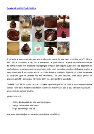 GANACHE – RECEITAS E USOS
A ganache é nada mais do que uma mistura de creme de leite com chocolate certo?? Sim e
não…Sim, é um mistura e não, não é apenas isto…Explico melhor…A ganache é uma combinação
de creme de leite com chocolate na proporção correta e com alguns ajustes que vão depender da
sua finalidade, se vai ser usada para rechear o bolo, cobrir cupcakes ou cobrir o bolo para receber a
pasta americana. É importante utilizar chocolate de ótima qualidade. Não use chocolate fracionado
ou cobertura (que na verdade não são chocolates). Se usar bastante, pode deixar pronta na
geladeira por até 1 semana ou no freezer por 1 mês sem perder a qualidade.
COBRIR CUPCAKES – para decorar cupcakes a ganache precisa ter brilho e estar na consistência
correta. Para isto é fundamental utilizar o creme de leite fresco, pois o seu alto teor de gordura –
aprox. 35%, irá garantir o brilho.
INGREDIENTES:
 400 gr. de chocolate ao leite ou meio amargo
 200 gr. de creme de leite fresco
 40 gr. de manteiga sem sal
obs.: para chocolate branco aumente a quantidade para 500 gr.
 