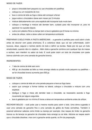 MODO DE FAZER :
 pique o chocolate bem pequeno ou use chocolate em pastilhas
 coloque eu um recipiente de inox
 leve o creme de leite ao fogo e deixe até começar a ferver
 jogue sobre o chocolate e deixe sem mexer por 5 minutos
 misture delicadamente com uma espátula até incorporar tudo muito bem
 coloque a manteiga e misture até derreter bem, cuidado para não incorporar ar, pois irá
aparecer no cupcake depois
 cubra com plástico filme ou tampe bem e leve à geladeira por 8 horas no mínimo
 antes de utilizar, retire e deixe voltar em temperatura ambiente
PREPARAR O BOLO PARA A PASTA AMERICANA - a ganache é perfeita para você cobrir o bolo
antes de decorar com pasta americana. É a cobertura ideal, que vai dar uniformidade, cobrir
buracos, alisar, segurar o recheio dentro do bolo e definir as bordas. Nada pior do que um bolo
arredondado, quando não é o objetivo…Além disto a ganache combina com qualquer tipo de massa
e recheio, sem interferir no sabor do bolo. E você pode cobrir um bolo de chocolate com pasta
branca cobrindo com uma camada de ganache branca.
INGREDIENTES:
 1 lata de creme de leite sem soro
 400 gr. de chocolate ao leite ou meio amargo ralado ou picado muito pequeno ou pastilhas –
se for chocolate branco aumente para 500 gr.
MODO DE FAZER:
 coloque o creme de leite em uma panela pequena e leve ao fogo baixo
 assim que começar a formar bolhas na lateral, coloque o chocolate e misture com uma
espátula
 desligue o fogo e mexa até derreter todo o chocolate, se necessário acenda o fogo
novamente por alguns segundos
 leve à geladeira por no mínimo 8 horas e deixe em temperatura ambiente antes de utilizar.
RECHEAR BOLOS – você pode usar a mesma receita para cobrir o bolo. Uma ótima sugestão é
usar uma camada de ganache fina e uma camada de geléia de frutas vermelhas. Também é
possível adicionar sabores como limão ou laranja por exemplo. Use raspas de limão na ganache
branca ou de laranja na ganache de chocolate meio amargo ou ao leite. Adcione as raspas assim
que o chocolate dissolver, mas com a ganache ainda quente, no fim da preparação.
 