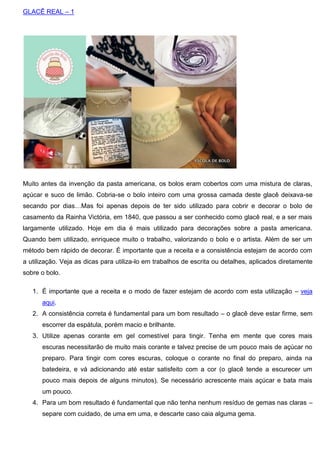 GLACÊ REAL – 1
Muito antes da invenção da pasta americana, os bolos eram cobertos com uma mistura de claras,
açúcar e suco de limão. Cobria-se o bolo inteiro com uma grossa camada deste glacê deixava-se
secando por dias…Mas foi apenas depois de ter sido utilizado para cobrir e decorar o bolo de
casamento da Rainha Victória, em 1840, que passou a ser conhecido como glacê real, e a ser mais
largamente utilizado. Hoje em dia é mais utilizado para decorações sobre a pasta americana.
Quando bem utilizado, enriquece muito o trabalho, valorizando o bolo e o artista. Além de ser um
método bem rápido de decorar. É importante que a receita e a consistência estejam de acordo com
a utilização. Veja as dicas para utiliza-lo em trabalhos de escrita ou detalhes, aplicados diretamente
sobre o bolo.
1. É importante que a receita e o modo de fazer estejam de acordo com esta utilização – veja
aqui.
2. A consistência correta é fundamental para um bom resultado – o glacê deve estar firme, sem
escorrer da espátula, porém macio e brilhante.
3. Utilize apenas corante em gel comestível para tingir. Tenha em mente que cores mais
escuras necessitarão de muito mais corante e talvez precise de um pouco mais de açúcar no
preparo. Para tingir com cores escuras, coloque o corante no final do preparo, ainda na
batedeira, e vá adicionando até estar satisfeito com a cor (o glacê tende a escurecer um
pouco mais depois de alguns minutos). Se necessário acrescente mais açúcar e bata mais
um pouco.
4. Para um bom resultado é fundamental que não tenha nenhum resíduo de gemas nas claras –
separe com cuidado, de uma em uma, e descarte caso caia alguma gema.
 