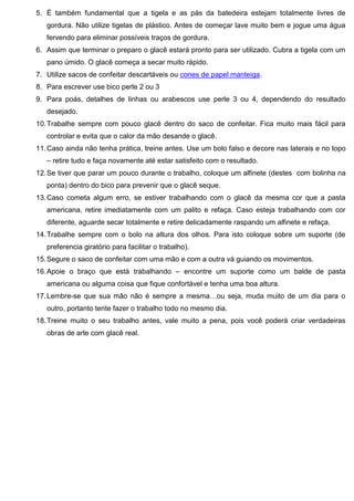 5. É também fundamental que a tigela e as pás da batedeira estejam totalmente livres de
gordura. Não utilize tigelas de plástico. Antes de começar lave muito bem e jogue uma água
fervendo para eliminar possíveis traços de gordura.
6. Assim que terminar o preparo o glacê estará pronto para ser utilizado. Cubra a tigela com um
pano úmido. O glacê começa a secar muito rápido.
7. Utilize sacos de confeitar descartáveis ou cones de papel manteiga.
8. Para escrever use bico perle 2 ou 3
9. Para poás, detalhes de linhas ou arabescos use perle 3 ou 4, dependendo do resultado
desejado.
10.Trabalhe sempre com pouco glacê dentro do saco de confeitar. Fica muito mais fácil para
controlar e evita que o calor da mão desande o glacê.
11.Caso ainda não tenha prática, treine antes. Use um bolo falso e decore nas laterais e no topo
– retire tudo e faça novamente até estar satisfeito com o resultado.
12.Se tiver que parar um pouco durante o trabalho, coloque um alfinete (destes com bolinha na
ponta) dentro do bico para prevenir que o glacê seque.
13.Caso cometa algum erro, se estiver trabalhando com o glacê da mesma cor que a pasta
americana, retire imediatamente com um palito e refaça. Caso esteja trabalhando com cor
diferente, aguarde secar totalmente e retire delicadamente raspando um alfinete e refaça.
14.Trabalhe sempre com o bolo na altura dos olhos. Para isto coloque sobre um suporte (de
preferencia giratório para facilitar o trabalho).
15.Segure o saco de confeitar com uma mão e com a outra vá guiando os movimentos.
16.Apoie o braço que está trabalhando – encontre um suporte como um balde de pasta
americana ou alguma coisa que fique confortável e tenha uma boa altura.
17.Lembre-se que sua mão não é sempre a mesma…ou seja, muda muito de um dia para o
outro, portanto tente fazer o trabalho todo no mesmo dia.
18.Treine muito o seu trabalho antes, vale muito a pena, pois você poderá criar verdadeiras
obras de arte com glacê real.
 