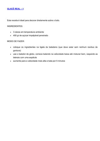 GLACÊ REAL – 1
Esta receita é ideal para decorar diretamente sobre o bolo.
INGREDIENTES:
 3 claras em temperatura ambiente
 400 gr de açúcar impalpável peneirado
MODO DE FAZER:
 coloque os ingredientes na tigela da batedeira (que deve estar sem nenhum resíduo de
gordura)
 use o batedor de globo, comece batendo na velocidade baixa até misturar bem, raspando as
laterais com uma espátula
 aumente para a velocidade mais alta e bata por 5 minutos
 