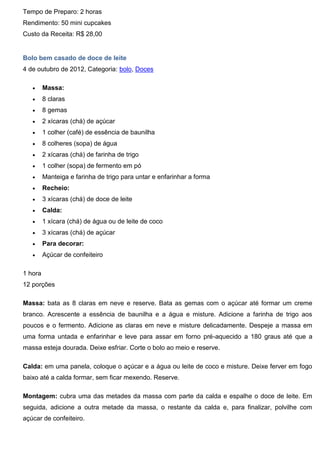 Tempo de Preparo: 2 horas
Rendimento: 50 mini cupcakes
Custo da Receita: R$ 28,00
Bolo bem casado de doce de leite
4 de outubro de 2012, Categoria: bolo, Doces
 Massa:
 8 claras
 8 gemas
 2 xícaras (chá) de açúcar
 1 colher (café) de essência de baunilha
 8 colheres (sopa) de água
 2 xícaras (chá) de farinha de trigo
 1 colher (sopa) de fermento em pó
 Manteiga e farinha de trigo para untar e enfarinhar a forma
 Recheio:
 3 xícaras (chá) de doce de leite
 Calda:
 1 xícara (chá) de água ou de leite de coco
 3 xícaras (chá) de açúcar
 Para decorar:
 Açúcar de confeiteiro
1 hora
12 porções
Massa: bata as 8 claras em neve e reserve. Bata as gemas com o açúcar até formar um creme
branco. Acrescente a essência de baunilha e a água e misture. Adicione a farinha de trigo aos
poucos e o fermento. Adicione as claras em neve e misture delicadamente. Despeje a massa em
uma forma untada e enfarinhar e leve para assar em forno pré-aquecido a 180 graus até que a
massa esteja dourada. Deixe esfriar. Corte o bolo ao meio e reserve.
Calda: em uma panela, coloque o açúcar e a água ou leite de coco e misture. Deixe ferver em fogo
baixo até a calda formar, sem ficar mexendo. Reserve.
Montagem: cubra uma das metades da massa com parte da calda e espalhe o doce de leite. Em
seguida, adicione a outra metade da massa, o restante da calda e, para finalizar, polvilhe com
açúcar de confeiteiro.
 