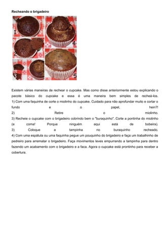 Recheando o brigadeiro
Existem várias maneiras de rechear o cupcake. Mas como disse anteriormente estou explicando o
pacote básico do cupcake e essa é uma maneira bem simples de recheá-los.
1) Com uma faquinha de corte o miolinho do cupcake. Cuidado para não aprofundar muito e cortar o
fundo e o papel, hein?!
2) Retire o miolinho.
3) Recheie o cupcake com o brigadeiro cobrindo bem o "buraquinho". Corte a pontinha do miolinho
(e coma! Porque ninguém aqui está de bobeira).
3) Coloque a tampinha no buraquinho recheado.
4) Com uma espátula ou uma faquinha pegue um pouquinho do brigadeiro e faça um trabalhinho de
pedreiro para arrematar o brigadeiro. Faça movimentos leves empurrando a tampinha para dentro
fazendo um acabamento com o brigadeiro e a faca. Agora o cupcake está prontinho para receber a
cobertura.
 
