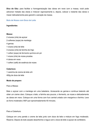 Dica do Edu: para facilitar a homogeneização das claras em neve com a massa, você pode
adicionar metade das claras e misturar vigorosamente e, depois, colocar o restante das claras e
mexer delicadamente para garantir a aeração da massa.
Bolo de Nozes com Doce de Leite
Ingredientes
Massa:
2 xícaras (chá) de açúcar
2 colheres (sopa) de manteiga
4 gemas
1 xícara (chá) de leite
3 xícaras (chá) de farinha de trigo
1 colher (sopa) de fermento químico em pó
1 xícara (chá) de nozes picadas
4 claras em neve
1 colher (café) de essência de nozes
Cobertura:
1 caixinha de creme de leite uht
400g de doce de leite
Modo de preparo
Para a Massa:
Bata o açúcar com a manteiga em uma batedeira. Acrescente as gemas e continue batendo até
obter um creme claro. Coloque o leite, a farinha aos poucos, o fermento, as nozes e delicadamente
as claras em neve. Coloque em uma forma com furo central untada com margarina e farinha. Leve
ao forno moderado (180º) por aproximadamente 40 minutos.
Para a Cobertura:
Coloque em uma panela o creme de leite junto com doce de leite e misture em fogo moderado.
Reserve. Depois do bolo assado desenforme e regue com o doce de leite e açúcar de confeiteiro.
 