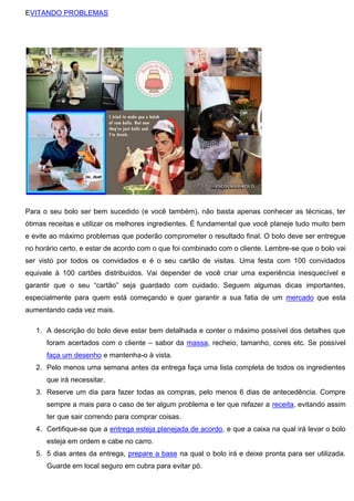 EVITANDO PROBLEMAS
Para o seu bolo ser bem sucedido (e você também), não basta apenas conhecer as técnicas, ter
ótimas receitas e utilizar os melhores ingredientes. É fundamental que você planeje tudo muito bem
e evite ao máximo problemas que poderão comprometer o resultado final. O bolo deve ser entregue
no horário certo, e estar de acordo com o que foi combinado com o cliente. Lembre-se que o bolo vai
ser visto por todos os convidados e é o seu cartão de visitas. Uma festa com 100 convidados
equivale à 100 cartões distribuídos. Vai depender de você criar uma experiência inesquecível e
garantir que o seu “cartão” seja guardado com cuidado. Seguem algumas dicas importantes,
especialmente para quem está começando e quer garantir a sua fatia de um mercado que esta
aumentando cada vez mais.
1. A descrição do bolo deve estar bem detalhada e conter o máximo possível dos detalhes que
foram acertados com o cliente – sabor da massa, recheio, tamanho, cores etc. Se possível
faça um desenho e mantenha-o à vista.
2. Pelo menos uma semana antes da entrega faça uma lista completa de todos os ingredientes
que irá necessitar.
3. Reserve um dia para fazer todas as compras, pelo menos 6 dias de antecedência. Compre
sempre a mais para o caso de ter algum problema e ter que refazer a receita, evitando assim
ter que sair correndo para comprar coisas.
4. Certifique-se que a entrega esteja planejada de acordo, e que a caixa na qual irá levar o bolo
esteja em ordem e cabe no carro.
5. 5 dias antes da entrega, prepare a base na qual o bolo irá e deixe pronta para ser utilizada.
Guarde em local seguro em cubra para evitar pó.
 