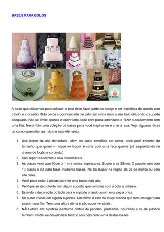 BASES PARA BOLOS
A base que utilizamos para colocar o bolo deve fazer parte do design e ser escolhida de acordo com
o bolo e a ocasião. Não perca a oportunidade de valorizar ainda mais o seu bolo utilizando o suporte
adequado. Não se limite apenas a cobrir uma base com pasta americana e fazer o acabamento com
uma fita. Nesta foto uma coleção de bases para você inspirar-se e criar a sua. Veja algumas dicas
de como aproveitar ao máximo este elemento.
1. Use isopor de alta densidade. Além do custo benefício ser ótimo, você pode recortar do
tamanho que quiser – risque no isopor e corte com uma faca quente (vá esquentando na
chama do fogão e cortando).
2. São super resistentes e são descartáveis.
3. As placas vem com 50cm x 1 m e várias espessuras. Sugiro a de 25mm. O pacote vem com
10 placas e dá para fazer inúmeras bases. Na Só Isopor na região da 25 de março ou pelo
site deles.
4. Você pode colar 2 placas para ter uma base mais alta.
5. Verifique se seu cliente tem algum suporte que combine com o bolo e utilize-o.
6. Estenda a decoração do bolo para o suporte criando assim uma peça única.
7. Se puder invista em alguns suportes. Um ótimo é este de louça branca que tem um lugar para
passar uma fita. Tem uma altura ótima e são super versáteis.
8. NÃO utilize em hipótese nenhuma pratos de papelão, prateados, dourados e os de plástico
também. Nada vai desvalorizar tanto o seu bolo como uma destas bases.
 