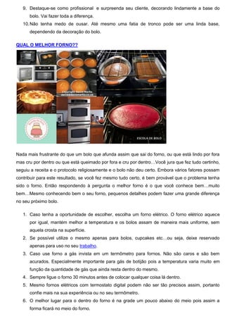 9. Destaque-se como profissional e surpreenda seu cliente, decorando lindamente a base do
bolo. Vai fazer toda a diferença.
10.Não tenha medo de ousar. Até mesmo uma fatia de tronco pode ser uma linda base,
dependendo da decoração do bolo.
QUAL O MELHOR FORNO??
Nada mais frustrante do que um bolo que afunda assim que sai do forno, ou que está lindo por fora
mas cru por dentro ou que está queimado por fora e cru por dentro…Você jura que fez tudo certinho,
seguiu a receita e o protocolo religiosamente e o bolo não deu certo. Embora vários fatores possam
contribuir para este resultado, se você fez mesmo tudo certo, é bem provável que o problema tenha
sido o forno. Então respondendo à pergunta o melhor forno é o que você conhece bem…muito
bem…Mesmo conhecendo bem o seu forno, pequenos detalhes podem fazer uma grande diferença
no seu próximo bolo.
1. Caso tenha a oportunidade de escolher, escolha um forno elétrico. O forno elétrico aquece
por igual, mantém melhor a temperatura e os bolos assam de maneira mais uniforme, sem
aquela crosta na superfície.
2. Se possível utilize o mesmo apenas para bolos, cupcakes etc…ou seja, deixe reservado
apenas para uso no seu trabalho.
3. Caso use forno a gás invista em um termômetro para fornos. Não são caros e são bem
acurados. Especialmente importante para gás de botijão pois a temperatura varia muito em
função da quantidade de gás que ainda resta dentro do mesmo.
4. Sempre ligue o forno 30 minutos antes de colocar qualquer coisa lá dentro.
5. Mesmo fornos elétricos com termostato digital podem não ser tão precisos assim, portanto
confie mais na sua experiência ou no seu termômetro.
6. O melhor lugar para o dentro do forno é na grade um pouco abaixo do meio pois assim a
forma ficará no meio do forno.
 