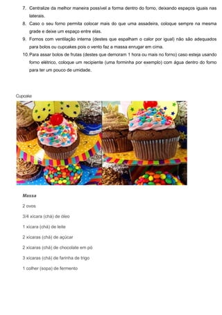 7. Centralize da melhor maneira possível a forma dentro do forno, deixando espaços iguais nas
laterais.
8. Caso o seu forno permita colocar mais do que uma assadeira, coloque sempre na mesma
grade e deixe um espaço entre elas.
9. Fornos com ventilação interna (destes que espalham o calor por igual) não são adequados
para bolos ou cupcakes pois o vento faz a massa enrugar em cima.
10.Para assar bolos de frutas (destes que demoram 1 hora ou mais no forno) caso esteja usando
forno elétrico, coloque um recipiente (uma forminha por exemplo) com água dentro do forno
para ter um pouco de umidade.
Cupcake
Massa
2 ovos
3/4 xícara (chá) de óleo
1 xícara (chá) de leite
2 xícaras (chá) de açúcar
2 xícaras (chá) de chocolate em pó
3 xícaras (chá) de farinha de trigo
1 colher (sopa) de fermento
 