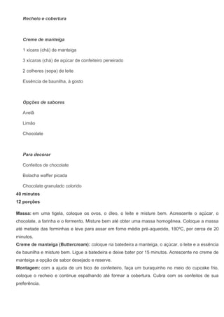 Recheio e cobertura
Creme de manteiga
1 xícara (chá) de manteiga
3 xícaras (chá) de açúcar de confeiteiro peneirado
2 colheres (sopa) de leite
Essência de baunilha, à gosto
Opções de sabores
Avelã
Limão
Chocolate
Para decorar
Confeitos de chocolate
Bolacha waffer picada
Chocolate granulado colorido
40 minutos
12 porções
Massa: em uma tigela, coloque os ovos, o óleo, o leite e misture bem. Acrescente o açúcar, o
chocolate, a farinha e o fermento. Misture bem até obter uma massa homogênea. Coloque a massa
até metade das forminhas e leve para assar em forno médio pré-aquecido, 180ºC, por cerca de 20
minutos.
Creme de manteiga (Buttercream): coloque na batedeira a manteiga, o açúcar, o leite e a essência
de baunilha e misture bem. Ligue a batedeira e deixe bater por 15 minutos. Acrescente no creme de
manteiga a opção de sabor desejado e reserve.
Montagem: com a ajuda de um bico de confeiteiro, faça um buraquinho no meio do cupcake frio,
coloque o recheio e continue espalhando até formar a cobertura. Cubra com os confeitos de sua
preferência.
 