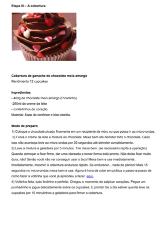 Etapa III – A cobertura
Cobertura de ganache de chocolate meio amargo
Rendimento 12 cupcakes
Ingredientes
- 400g de chocolate meio amargo (Picadinho)
-290ml de creme de leite
- confeitinhos de coração
Material: Saco de confeitar e bico estrela.
Modo de preparo
1) Coloque o chocolate picado finamente em um recipiente de vidro ou que possa ir ao micro-ondas.
2) Ferva o creme de leite e misture ao chocolate. Mexa bem até derreter todo o chocolate. Caso
isso não aconteça leve ao micro-ondas por 30 segundos até derreter completamente.
3) Leve a mistura a geladeira por 5 minutos. Tire mexa bem. (se necessário repita a operação)
Quando começar a ficar firme, dar uma clareada e tomar forma está pronto. Não deixa ficar muito
dura, não! Senão você não vai conseguir usar o bico! Mexa bem e use imediatamente.
Imediatamente, mesmo! A cobertura endurece rápido. Se endurecer... nada de pânico! Mais 15
segundos no micro-ondas mexa bem e use. Agora é hora de colar em prática o passo-a-passo de
como fazer a voltinha que você já aprendeu a fazer aqui.
4) Voltinha feita, tudo lindinho e perfeito. Chegou o momento de salpicar corações. Pegue um
punhadinho e jogue delicadamente sobre os cupcakes. E pronto! Se o dia estiver quente leve os
cupcakes por 10 minutinhos a geladeira para firmar a cobertura.
 
