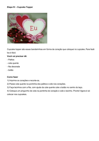 Etapa IV – Cupcake Topper
Cupcake topper são essas bandeirinhas em forma de coração que coloquei no cupcake. Para fazê
los é fácil.
Você vai precisar dê:
- Palitos
- cola quente
- fita decorada
- botão
Como fazer
1) Imprima os corações e recorte-os.
2) Passe cola quente na pontinha dos palitos e cole nos corações.
3) Faça lacinhos com a fita, com ajuda da cola quente cole o botão no centro do laço.
4) Coloque um pinguinho de cola na pontinha do coração e cole o lacinho. Pronto! Agora é só
colocar nos cupcakes.
 