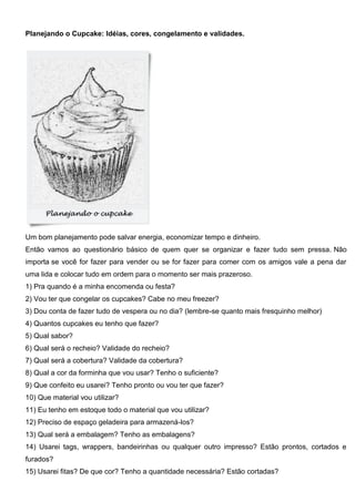 Planejando o Cupcake: Idéias, cores, congelamento e validades.
Um bom planejamento pode salvar energia, economizar tempo e dinheiro.
Então vamos ao questionário básico de quem quer se organizar e fazer tudo sem pressa. Não
importa se você for fazer para vender ou se for fazer para comer com os amigos vale a pena dar
uma lida e colocar tudo em ordem para o momento ser mais prazeroso.
1) Pra quando é a minha encomenda ou festa?
2) Vou ter que congelar os cupcakes? Cabe no meu freezer?
3) Dou conta de fazer tudo de vespera ou no dia? (lembre-se quanto mais fresquinho melhor)
4) Quantos cupcakes eu tenho que fazer?
5) Qual sabor?
6) Qual será o recheio? Validade do recheio?
7) Qual será a cobertura? Validade da cobertura?
8) Qual a cor da forminha que vou usar? Tenho o suficiente?
9) Que confeito eu usarei? Tenho pronto ou vou ter que fazer?
10) Que material vou utilizar?
11) Eu tenho em estoque todo o material que vou utilizar?
12) Preciso de espaço geladeira para armazená-los?
13) Qual será a embalagem? Tenho as embalagens?
14) Usarei tags, wrappers, bandeirinhas ou qualquer outro impresso? Estão prontos, cortados e
furados?
15) Usarei fitas? De que cor? Tenho a quantidade necessária? Estão cortadas?
 
