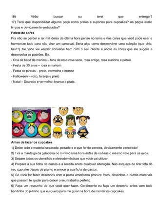 16) Virão buscar ou terei que entregar?
17) Terei que disponibilizar alguma peça como pratos e suportes para cupcakes? As peças estão
limpas e devidamente embaladas?
Paleta de cores
Pra não se perder e ter mil idéias de última hora pense no tema e nas cores que você pode usar e
harmonize tudo para não virar um carnaval. Seria algo como desenvolver uma coleção (que chic,
hein?). Se você vai vender converse bem com o seu cliente e anote as cores que ele sugere e
desenvolva os padrões. Ex.
- Chá de bebê de menina – tons de rosa rosa seco, rosa antigo, rosa clarinho e pérola.
- Festa de 30 anos – rosa e marrom
- Festa de piratas – preto, vermelho e branco
- Halloween – roxo, laranja e preto
- Natal – Dourado e vermelho; branco e prata.
Antes de fazer os cupcakes
1) Deixe todo o material separado, pesado e o que for de peneira, devidamente peneirado!
2) Tira a manteiga da geladeira no mínimo uma hora antes de usá-las o mesmo vale para os ovos.
3) Separe todos os utensílios e eletrodomésticos que você vai utilizar.
4) Prepare a sua ficha de custos e a receita anote qualquer alteração. Não esqueça de tirar foto do
seu cupcake depois de pronto e anexar a sua ficha de gastos.
5) Se você for fazer desenhos com a pasta americana procure fotos, desenhos e outros materiais
que possam te ajudar para deixar o seu trabalho perfeito.
6) Faça um rascunho do que você quer fazer. Geralmente eu faço um desenho antes com tudo
bonitinho do jeitinho que eu quero para me guiar na hora de montar os cupcakes.
 
