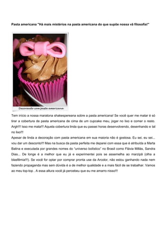 Pasta americana "Há mais mistérios na pasta americana do que supõe nossa vã filosofia!"
Tem início a nossa maratona shakespereana sobre a pasta americana! Se você quer me matar é só
tirar a cobertura de pasta americana de cima de um cupcake meu, jogar no lixo e comer o resto.
Argh!!! Isso me mata!!! Aquela cobertura linda que eu passei horas desenvolvendo, desenhando e tal
no lixo!!!
Apesar de linda a decoração com pasta americana em sua maioria não é gostosa. Eu sei, eu sei...
vou dar um desconto!!! Mas na busca da pasta perfeita me deparei com essa que é atribuída a Marta
Balina e executada por grandes nomes do “universo bolístico” no Brasil como Flávia Millás, Sandra
Dias... De longe é a melhor que eu já e experimentei pois se assemelha ao marzipã (olha a
blasfêmia!!!). Se você for optar por comprar pronta use da Arcolor, não estou ganhando nada nem
fazendo propaganda mas sem dúvida é a de melhor qualidade e a mais fácil de se trabalhar. Vamos
ao meu top-top . A essa altura você já percebeu que eu me amarro nisso!!!
 