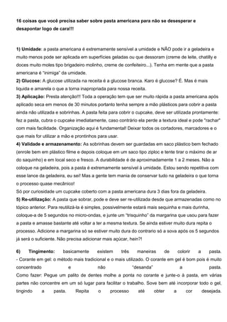 16 coisas que você precisa saber sobre pasta americana para não se desesperar e
desapontar logo de cara!!!
1) Umidade: a pasta americana é extremamente sensível a umidade e NÃO pode ir a geladeira e
muito menos pode ser aplicada em superfícies geladas ou que dessoram (creme de leite, chatilly e
doces muito moles tipo brigadeiro molinho, creme de confeiteiro...). Tenha em mente que a pasta
americana é “inimiga” da umidade.
2) Glucose: A glucose utilizada na receita é a glucose branca. Karo é glucose? É. Mas é mais
liquida e amarela o que a torna inapropriada para nossa receita.
3) Aplicação: Presta atenção!!! Toda a operação tem que ser muito rápida a pasta americana após
aplicado seca em menos de 30 minutos portanto tenha sempre a mão plásticos para cobrir a pasta
ainda não utilizada e sobrinhas. A pasta feita para cobrir o cupcake, deve ser utilizada prontamente:
fez a pasta, cubra o cupcake imediatamente, caso contrário ela perde a textura ideal e pode "rachar"
com mais facilidade. Organização aqui é fundamental! Deixar todos os cortadores, marcadores e o
que mais for utilizar a mão e prontinhos para usar.
4) Validade e armazenamento: As sobrinhas devem ser guardadas em saco plástico bem fechado
(enrole bem em plástico filme e depois coloque em um saco tipo ziploc e tente tirar o máximo de ar
do saquinho) e em local seco e fresco. A durabilidade é de aproximadamente 1 a 2 meses. Não a
coloque na geladeira, pois a pasta é extremamente sensível à umidade. Estou sendo repetitiva com
esse lance da geladeira, eu sei! Mas a gente tem mania de conservar tudo na geladeira o que torna
o processo quase mecânico!
Só por curiosidade um cupcake coberto com a pasta americana dura 3 dias fora da geladeira.
5) Re-utilização: A pasta que sobrar, pode e deve ser re-utilizada desde que armazenadas como no
tópico anterior. Para reutilizá-la é simples, possivelmente estará mais sequinha e mais durinha,
coloque-a de 5 segundos no micro-ondas, e junte um “trisquinho” da margarina que usou para fazer
a pasta e amasse bastante até voltar a ter a mesma textura. Se ainda estiver muito dura repita o
processo. Adicione a margarina só se estiver muito dura do contrario só a sova após os 5 segundos
já será o suficiente. Não precisa adicionar mais açúcar, hein?!
6) Tingimento: basicamente existem três maneiras de colorir a pasta.
- Corante em gel: o método mais tradicional e o mais utilizado. O corante em gel é bom pois é muito
concentrado e não “desanda” a pasta.
Como fazer: Pegue um palito de dentes molhe a ponta no corante e junte-o à pasta, em várias
partes não concentre em um só lugar para facilitar o trabalho. Sove bem até incorporar todo o gel,
tingindo a pasta. Repita o processo até obter a cor desejada.
 