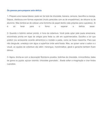 Os passos para preparar esta delícia
1- Prepare uma massa básica: pode ser de bolo de chocolate, banana, cenoura, baunilha ou laranja.
Depois, distribua-a em formas especiais (muito parecidas com as de empadinhas), de silicone ou de
alumínio. Mas lembre-se de colocar uma forminha de papel dentro (são próprias para cupcakes). Aí
é só levar para o forno e esperar a delícia assar.
2- Quando o bolinho estiver pronto, é hora da cobertura. Você pode optar pela pasta americana,
encontrada pronta em lojas de artigos para festa ou até em supermercados. Escolha a cor que
preferir (ou acrescente corante alimentício) e modele a pasta, como se fosse massinha. Para que
não desgrude, umedeça com água a superfície onde será fixada. Mas, se quiser variar o sabor e o
visual, as opções de cobertura vão além: merengue, marshmallow, glacê e ganache também ficam
ótimos.
3- Agora, divirta-se com a decoração! Bombons picados, bolinhas de chocolate, miniconfeitos, balas
de goma ou jujuba, açúcar colorido, chocolate granulado... Basta soltar a imaginação e criar lindos
cupcakes.
 