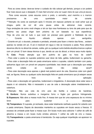 Para as cores claras: deve-se tomar o cuidado de não colocar gel demais, porque a cor poderá
ficar mais escura que o desejado. É mais fácil arrumar uma cor super clara do que uma já escura.
Para cores escuras: cores escuras como o preto, o vermelho, azul marinho e o marrom
precisamos de uma quantidade maior de corante.
***Atenção: As cores se acentuam após 5 minutos em repouso portanto se você achar que já
chegou perto da cor dê uma pausa antes de adicionar mais corante.
Faça anotações de como você chegou e tal cor tipo rosa framboesa ou tons de pele para que da
próxima vez possa chgar bem próximo da cor baseado na sua experiência.
Tinja de uma vez só tudo o que você vai precisar para garantir a fidelidade da cor.
- Corante líquido: utilizado apenas com aerógrafos.
- Corante em pó: o dourado, prateado e perolado, amarelo para fazer o interior das flores... existem
apenas na versão em pó. O pó é insolúvel em água e não se incorpora a pasta. Para utilizá-lo
devemos diluí-lo no álcool de cereais, vodka, gim ou qualquer outra bebida alcoólica branca e aplicar
com um pincel. O bom dessa técnica é que, devido ao uso do álcool, a tintura seca muito rápido.
7) Cola: Presta atenção que tem pulinho do gato na hora de colar!!!
- Para colar a pasta no cupcake podemos usar doce de leite, geléia, buttercream ou ganache.
- Para colar a decoração feita em pasta americana sobre o cupcake, coberto também com pasta,
aplicamos água com um pincel em pequena quantidade, isso desde que a decoração que esteja
sendo colada ao cupcake não esteja seca!!!
- Para colar decoração seca apenas o glacê real poderá servir de cola. Devemos colar com glacê
real, as figuras, flores ou qualquer outra decoração feita em pasta americana que já estejam secas
na hora da aplicação.
- Para colar a decoração em ganaches, buttercream e brigadeiros. A decoração deve estar seca e
depois é só colocá-la. Não é necessário o uso de cola a decoração adere imediatamente a
cobertura.
***Atenção: Não use cola de cmc pois ela facilita a cultura de bactérias.
8) Gordura: Nunca substitua a margarina forno e fogão por gordura hidrogenada.
9) Espessura: Não abra a massa muito fina. A massa tem que ter uma espessura de no mínimo
5mm para sustentar a decoração.
10) Temperatura: O cupcake, já recheado, deve estar totalmente resfriado quando for coberto com
a pasta americana. Depois de decorados mantenha os cupcakes em locais secos e frescos. O
excesso de umidade pode fazer a massa suar. Em locais muito seco adicione 1 colher de café de
glicerina a massa e em locais muito úmidos adicione 1 colher de café de cmc a massa.
11) Transparência: a pasta americana é translúcida. Ou seja qualquer imperfeição vai aparecer no
cupcake.
 