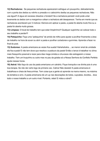 12) Rachaduras: Se pequenas rachaduras aparecerem esfregue um pouquinho, delicadamente,
com a ponta dos dedos ou rolinho a pressão e o calorzinho desfaz as pequenas rachaduras. Não
use água!!! A água em excesso dissolve o fondant! Se a rachadura persistir você pode untar
levemente os dedos com a margarina e alisar a rachadura até desaparecer. Tenha em mente que as
rachaduras acontecem por 3 motivos: Demora em aplicar a pasta, a pasta foi aberta muito fina ou a
pasta foi aberta muito grossa.
13) Limpeza: O local de trabalho tem que estar limpérrimo!!! Qualquer sujeirinha vai colocar todo o
seu trabalho a perder!!!
14) Petequinha: Faça uma “petequinha” de amido de milho para ajudar a povilhar finamente a área
de trabalho na hora de sovar ou abrir a pasta e povilhar cortadores e gummies. Aprenda a fazer no
final do post.
15) Sudorese: A pasta americana as vezes fica suada! Hahahahaha.... ao menor sinal de umidade
ela fica suada! E não tem dove que resolva o suadouro da pasta! Então o lance é trabalhar no clima
mais fresquinho possível e rezar para dias mega úmidos e chuvosos não estragarem o nosso
trabalho. Tem um truquinho ou outro mas no pau da goiaba só a Nossa Senhora do Confeito Perfeito
ajuda nessas horas.
16) Astral: Não faça do uso da pasta americana um calvário. Fique tranquila e se divirta pois é uma
boa terapia. Se não der certo logo da primeira vez. Calma! Não desista! A pasta americana é
trabalhosa e cheia de frescurinhas. Tem coisa que a gente só aprende na marra mesmo, na máxima
da tentativa e erro. A pasta americana dá um up nas decorações de bolos, cupcakes, bicoitos... leva
todo o nosso trabalho a um outro nível. Portanto, relax! E mãos a obra!!!
 