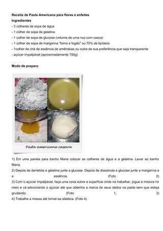 Receita de Pasta Americana para flores e enfeites
Ingredientes
- 3 colheres de sopa de água
- 1 colher de sopa de gelatina
- 1 colher de sopa de glucose (volume de uma noz com casca)
- 1 colher de sopa de margarina "forno e fogão" ou 70% de lipídeos
- 1colher de chá de essência de amêndoas ou outra de sua preferência que seja transparente
- açúcar impalpável (aproximadamente 700g)
Modo de preparo
1) Em uma panela para banho Maria colocar as colheres de água e a gelatina. Levar ao banho
Maria.
2) Depois de derretida a gelatina junte a glucose. Depois de dissolvida a glucose junte a margarina e
a essência. (Foto 2)
3) Com o açúcar impalpável, faça uma cova sobre a superfície onde irá trabalhar, jogue a mistura no
meio e vá adicionando o açúcar até que obtenha a marca de seus dedos na pasta sem que esteja
grudando. (Foto 1, 3)
4) Trabalhe a massa até tornar-se elástica. (Foto 4)
 