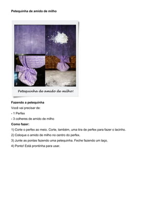 Petequinha de amido de milho
Fazendo a petequinha
Você vai precisar de:
- 1 Perfex
- 3 colheres de amido de milho
Como fazer:
1) Corte o perfex ao meio. Corte, também, uma tira de perfex para fazer o lacinho.
2) Coloque o amido de milho no centro do perfex.
3) Junte as pontas fazendo uma petequinha. Feche fazendo um laço.
4) Ponto! Está prontinha para usar.
 