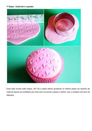 1ª Etapa - Cobrindo o cupcake.
Essa todo mundo está craque, né? Se a pasta estiver grudando no rolinho passe um tiquinho de
nada de açúcar de confeiteiro por cima com um pincel e passe o rolinho. Use o cortador com 6cm de
diâmetro.
 