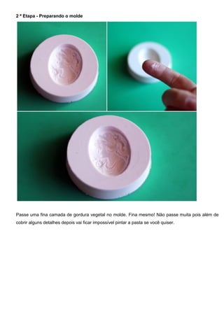 2 ª Etapa - Preparando o molde
Passe uma fina camada de gordura vegetal no molde. Fina mesmo! Não passe muita pois além de
cobrir alguns detalhes depois vai ficar impossível pintar a pasta se você quiser.
 