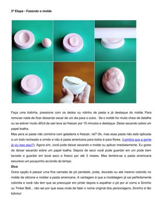 3ª Etapa - Fazendo o molde
Faça uma bolinha, pressione com os dedos ou rolinho de pasta e já destaque do molde. Para
remover nada de ficar deixando secar de um dia para o outro. Se o molde for muito cheio de detalhe
ou se estiver muito difícil de sair leve ao freezer por 15 minutos e destaque. Deixe secando sobre um
papel toalha.
Mas pera aí pasta não combina com geladeira e freezer, né? Ok, mas essa pasta não está aplicada
a um bolo recheado e úmido e não é pasta americana para bolos é para flores. (Lembra que a gente
já viu isso aqui?). Agora sim, você pode deixar secando o molde ou aplicar imediatamente. Eu gosto
de deixar secando sobre um papel toalha. Depois de seco você pode guardar em um pode bem
lacrado e guardar em local seco e fresco por até 3 meses. Mas lembre-se a pasta americana
escurece um pouquinho ao londo do tempo.
Dica
Outra opção é passar uma fina camada de pó perolado, prata, dourado ou até mesmo colorido no
molde de silicone e moldar a pasta americana. A vantagem é que a modelagem já sai perfeitamente
colorida e você não tem que se preocupar em pintar depois e espalhar o pó por aí como a Sininho
ou Tinker Bell... não sei por que essa onda de falar o nome original dos personagens. Sininho é tão
fofinho!
 