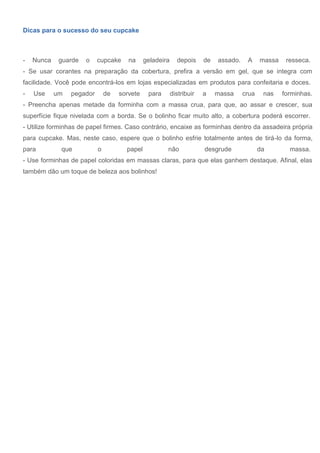 Dicas para o sucesso do seu cupcake
- Nunca guarde o cupcake na geladeira depois de assado. A massa resseca.
- Se usar corantes na preparação da cobertura, prefira a versão em gel, que se integra com
facilidade. Você pode encontrá-los em lojas especializadas em produtos para confeitaria e doces.
- Use um pegador de sorvete para distribuir a massa crua nas forminhas.
- Preencha apenas metade da forminha com a massa crua, para que, ao assar e crescer, sua
superfície fique nivelada com a borda. Se o bolinho ficar muito alto, a cobertura poderá escorrer.
- Utilize forminhas de papel firmes. Caso contrário, encaixe as forminhas dentro da assadeira própria
para cupcake. Mas, neste caso, espere que o bolinho esfrie totalmente antes de tirá-lo da forma,
para que o papel não desgrude da massa.
- Use forminhas de papel coloridas em massas claras, para que elas ganhem destaque. Afinal, elas
também dão um toque de beleza aos bolinhos!
 