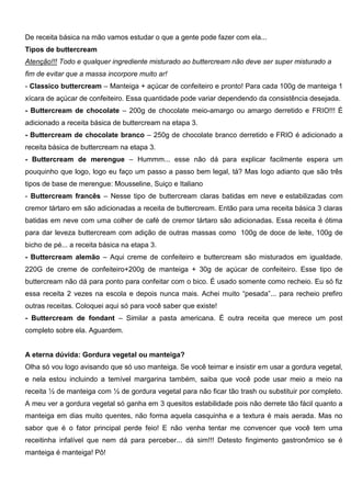 De receita básica na mão vamos estudar o que a gente pode fazer com ela...
Tipos de buttercream
Atenção!!! Todo e qualquer ingrediente misturado ao buttercream não deve ser super misturado a
fim de evitar que a massa incorpore muito ar!
- Classico buttercream – Manteiga + açúcar de confeiteiro e pronto! Para cada 100g de manteiga 1
xícara de açúcar de confeiteiro. Essa quantidade pode variar dependendo da consistência desejada.
- Buttercream de chocolate – 200g de chocolate meio-amargo ou amargo derretido e FRIO!!! É
adicionado a receita básica de buttercream na etapa 3.
- Buttercream de chocolate branco – 250g de chocolate branco derretido e FRIO é adicionado a
receita básica de buttercream na etapa 3.
- Buttercream de merengue – Hummm... esse não dá para explicar facilmente espera um
pouquinho que logo, logo eu faço um passo a passo bem legal, tá? Mas logo adianto que são três
tipos de base de merengue: Mousseline, Suiço e Italiano
- Buttercream francês – Nesse tipo de buttercream claras batidas em neve e estabilizadas com
cremor tártaro em são adicionadas a receita de buttercream. Então para uma receita básica 3 claras
batidas em neve com uma colher de café de cremor tártaro são adicionadas. Essa receita é ótima
para dar leveza buttercream com adição de outras massas como 100g de doce de leite, 100g de
bicho de pé... a receita básica na etapa 3.
- Buttercream alemão – Aqui creme de confeiteiro e buttercream são misturados em igualdade.
220G de creme de confeiteiro+200g de manteiga + 30g de açúcar de confeiteiro. Esse tipo de
buttercream não dá para ponto para confeitar com o bico. É usado somente como recheio. Eu só fiz
essa receita 2 vezes na escola e depois nunca mais. Achei muito “pesada”... para recheio prefiro
outras receitas. Coloquei aqui só para você saber que existe!
- Buttercream de fondant – Similar a pasta americana. É outra receita que merece um post
completo sobre ela. Aguardem.
A eterna dúvida: Gordura vegetal ou manteiga?
Olha só vou logo avisando que só uso manteiga. Se você teimar e insistir em usar a gordura vegetal,
e nela estou incluindo a temível margarina também, saiba que você pode usar meio a meio na
receita ½ de manteiga com ½ de gordura vegetal para não ficar tão trash ou substituir por completo.
A meu ver a gordura vegetal só ganha em 3 quesitos estabilidade pois não derrete tão fácil quanto a
manteiga em dias muito quentes, não forma aquela casquinha e a textura é mais aerada. Mas no
sabor que é o fator principal perde feio! E não venha tentar me convencer que você tem uma
receitinha infalível que nem dá para perceber... dá sim!!! Detesto fingimento gastronômico se é
manteiga é manteiga! Pô!
 