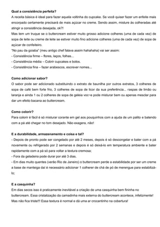 Qual a consistência perfeita?
A receita básica é ideal para fazer aquela voltinha do cupcake. Se você quiser fazer um enfeite mais
encorpado certamente precisará de mais açúcar no creme. Sendo assim, misture às colheradas até
atingir a consistência desejada, ok?!
Mas tem um truque se o buttercream estiver muito grosso adicione colheres (uma de cada vez) de
sopa de leite ou creme de leite se estiver muito fino adicione colheres (uma de cada vez) de sopa de
açúcar de confeiteiro.
“No pau da goiaba” (meu antigo chef falava assim hahahaha) vai ser assim:
- Consistência firme – flores, laços, folhas...
- Consistência média – Cobrir cupcakes e bolos.
- Consistência fina – fazer arabescos, escrever nomes...
Como adicionar sabor?
O sabor pode ser adicionado substituindo o extrato de baunilha por outros extratos, 3 colheres de
sopa de café bem forte frio, 3 colheres de sopa de licor da sua preferência... raspas de limão ou
laranja e ainda 1 ou 2 colheres de sopa de geleia voc~e pode misturar bem ou apenas mesclar para
dar um efeito bacana ao buttercream.
Como colorir?
Para colorir é fácil é só misturar corante em gel aos pouquinhos com a ajuda de um palito e batendo
com a pá até chegar no tom desejado. Não exagera, não!
E a durabilidade, armazenamento e coisa e tal?
- Depois de pronto pode ser congelado por até 2 meses, depois é só descongelar e bater com a pá
novamente ou refrigerado por 2 semanas e depois é só deixá-lo em temperatura ambiente e bater
rapidamente com a pá só para voltar a textura cremosa;
- Fora da geladeira pode durar por até 3 dias.
- Em dias muito quentes (verão Rio de Janeiro) o buttercream perde a estabilidade por ser um creme
a base de manteiga daí é necessário adicionar 1 colherer de chá de pó de merengue para estabilizá-
lo;
E a casquinha?
Em dias secos isso é praticamente inevitável a criação de uma casquinha bem fininha no
buttercream. Essa cristalização da camadinha mais externa do buttercream acontece, infelizmente!
Mas não fica triste!!! Essa textura é normal e dá uma ar crocantinho na cobertura!
 