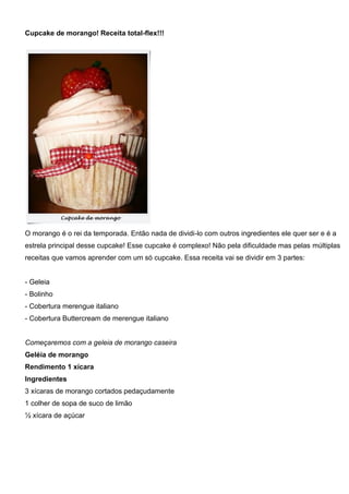 Cupcake de morango! Receita total-flex!!!
O morango é o rei da temporada. Então nada de dividi-lo com outros ingredientes ele quer ser e é a
estrela principal desse cupcake! Esse cupcake é complexo! Não pela dificuldade mas pelas múltiplas
receitas que vamos aprender com um só cupcake. Essa receita vai se dividir em 3 partes:
- Geleia
- Bolinho
- Cobertura merengue italiano
- Cobertura Buttercream de merengue italiano
Começaremos com a geleia de morango caseira
Geléia de morango
Rendimento 1 xícara
Ingredientes
3 xícaras de morango cortados pedaçudamente
1 colher de sopa de suco de limão
½ xícara de açúcar
 