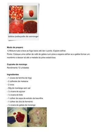 Modo de preparo
1) Misture tudo e leve ao fogo baixo até dar o ponto. Espere esfriar.
Ponto: Coloque uma colher de café de geleia num pires e espere esfriar se a geléia formar um
montinho e descer só até a metade do pires estará boa.
Cupcake de morango
Rendimento 12 unidades
Ingredientes
- 1 xícara de farinha de trigo
- 2 colheres de maisena
- 2 ovos
- 50g de manteiga sem sal
- ½ xícara de açúcar
- ½ xícara de leite
- 1 colher de sopa de extrato de baunilha
- 1 colher de chá de fermento
- ½ xícara de geleia de morango
 