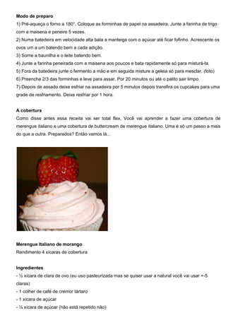 Modo de preparo
1) Pré-aqueça o forno a 180°. Coloque as forminhas de papel na assadeira. Junte a farinha de trigo
com a maisena e peneire 5 vezes.
2) Numa batedeira em velocidade alta bata a manteiga com o açúcar até ficar fofinho. Acrescente os
ovos um a um batendo bem a cada adição.
3) Some a baunilha e o leite batendo bem.
4) Junte a farinha peneirada com a maisena aos poucos e bata rapidamente só para misturá-la.
5) Fora da batedeira junte o fermento a mão e em seguida misture a geleia só para mesclar. (foto)
6) Preencha 2/3 das forminhas e leve para assar. Por 20 minutos ou até o palito sair limpo.
7) Depois de assado deixe esfriar na assadeira por 5 minutos depois transfira os cupcakes para uma
grade de resfriamento. Deixe resfriar por 1 hora.
A cobertura
Como disse antes essa receita vai ser total flex. Você vai aprender a fazer uma cobertura de
merengue italiano e uma cobertura de buttercream de merengue italiano. Uma é só um passo a mais
do que a outra. Preparados? Então vamos lá...
Merengue Italiano de morango
Rendimento 4 xícaras de cobertura
Ingredientes
- ½ xícara de clara de ovo (eu uso pasteurizada mas se quiser usar a natural você vai usar +-5
claras)
- 1 colher de café de cremor tártaro
- 1 xícara de açúcar
- ¼ xícara de açúcar (não está repetido não)
 