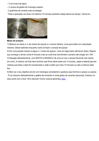 - ¼ de xícara de água
- ½ xícara de geléia de morango caseira
- 2 gotinhas de corante rosa se desejar
Toda a operação vai durar no máximo 10 minutos portanto esteja atenta ao tempo. Vamos lá...
Modo de preparo
1) Misture as claras e ¼ de xícara de açúcar e o cremor tártaro. Leve para bater em velocidade
máxima. Deixe batendo enquanto você vai fazer o xarope de açúcar.
2) Em uma panela misture a água e 1 xícara de açúcar. Leve em fogo baixo até ferver (foto). Depois
que começar a ferver conte 6 minutos mas se você tiver termômetro culinário até chegar em 104°.
3) Despeje delicadamente, com MUITO CUIDADO e de uma só vez o xarope fervendo nas claras
em neve. A mistura vai ficar bem levinha mas firme deixe bater por 2 minutos, raspe a lateral para ter
certeza que toda a clara foi incorporada e volte a bater por mais 10 minutos ou até a mistura estar
fria.
4) Bem se o seu objetivo era ter um merengue consistente e gostoso aqui termina o passo a a passo
. É só misturar delicadamente a geléia de morando e umas gotas de corante (opcional). Colocar no
saco junto com o bico 1M e decorar! Como você já aprendeu aqui.
 